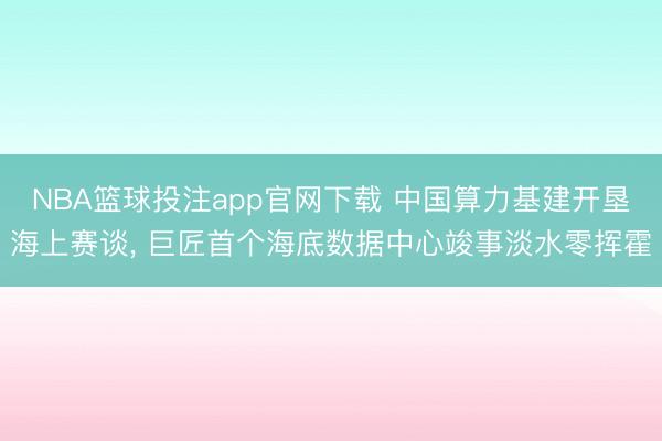 NBA篮球投注app官网下载 中国算力基建开垦海上赛谈， 巨匠首个海底数据中心竣事淡水零挥霍