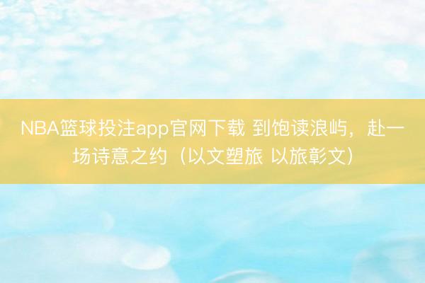NBA篮球投注app官网下载 到饱读浪屿，赴一场诗意之约（以文塑旅 以旅彰文）