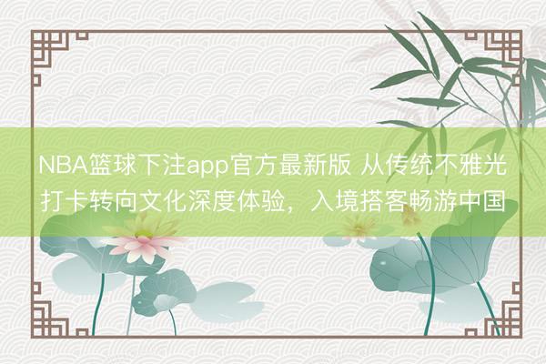 NBA篮球下注app官方最新版 从传统不雅光打卡转向文化深度体验，入境搭客畅游中国