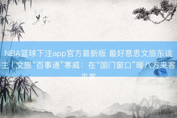 NBA篮球下注app官方最新版 最好意思文旅东谈主 | 文旅“百事通”寒威：在“国门窗口”暖八方来客