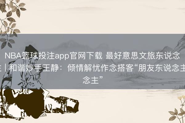 NBA篮球投注app官网下载 最好意思文旅东说念主 | 和谐妙手王静：倾情解忧作念搭客“朋友东说念主”