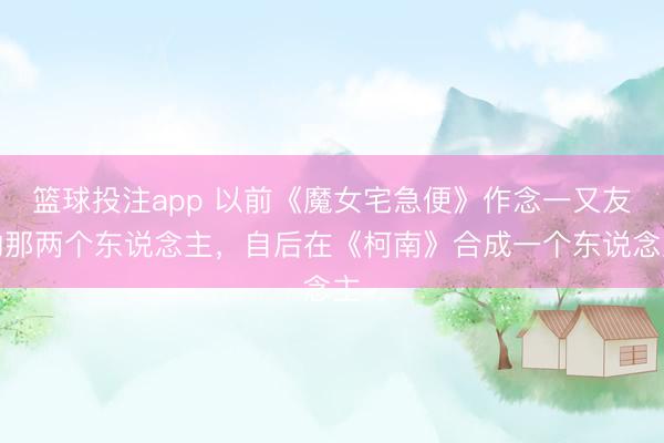 篮球投注app 以前《魔女宅急便》作念一又友的那两个东说念主，自后在《柯南》合成一个东说念主