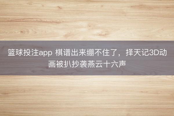 篮球投注app 棋谱出来绷不住了，择天记3D动画被扒抄袭燕云