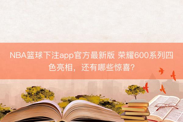 NBA篮球下注app官方最新版 荣耀600系列四色亮相，还有哪些惊喜？