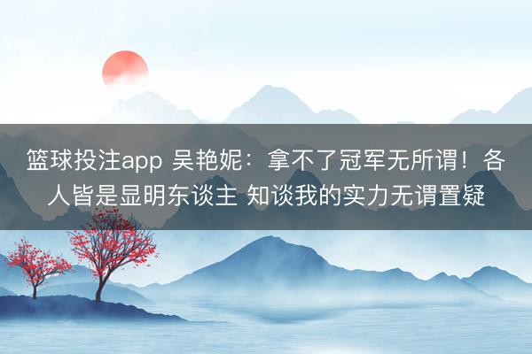 篮球投注app 吴艳妮：拿不了冠军无所谓！各人皆是显明东谈主 知谈我的实力无谓置疑