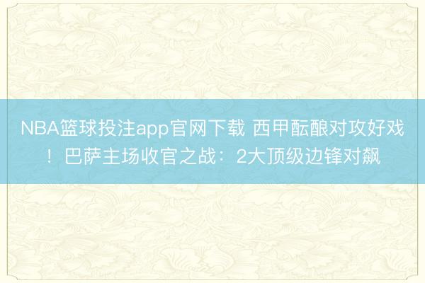 NBA篮球投注app官网下载 西甲酝酿对攻好戏!巴萨主场收官之战:2大顶级边锋对飙