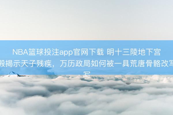 NBA篮球投注app官网下载 明十三陵地下宫殿揭示天子残疾,万历政局如何被一具荒唐骨骼改写