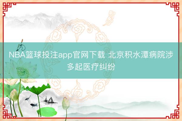 NBA篮球投注app官网下载 北京积水潭病院涉多起医疗纠纷
