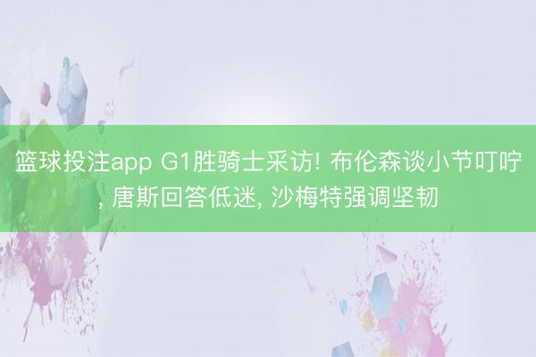 篮球投注app G1胜骑士采访! 布伦森谈小节叮咛， 唐斯回答低迷， 沙梅特强调坚韧