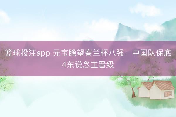 篮球投注app 元宝瞻望春兰杯八强：中国队保底4东说念主晋级