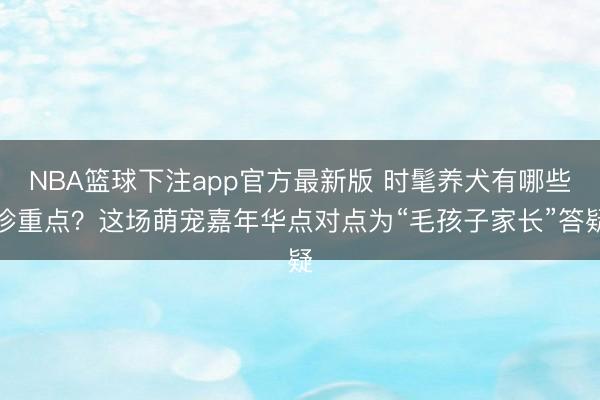 NBA篮球下注app官方最新版 时髦养犬有哪些珍重点?这场萌宠嘉年华点对点为“毛孩子家长”答疑
