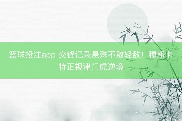 篮球投注app 交锋记录悬殊不敢轻敌!穆斯卡特正视津门虎逆境