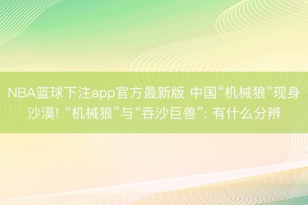 NBA篮球下注app官方最新版 中国“机械狼”现身沙漠! “机械狼”与“吞沙巨兽”: 有什么分辨