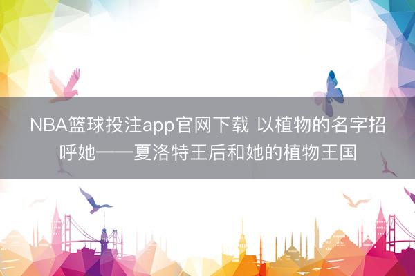 NBA篮球投注app官网下载 以植物的名字招呼她——夏洛特王后和她的植物王国