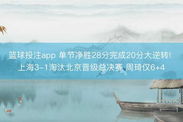 篮球投注app 单节净胜28分完成20分大逆转! 上海3-1淘汰北京晋级总决赛 周琦仅6+4