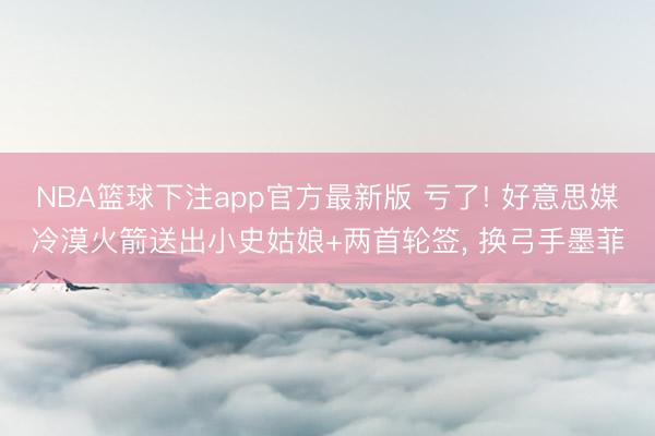 NBA篮球下注app官方最新版 亏了! 好意思媒冷漠火箭送出小史姑娘+两首轮签， 换弓手墨菲