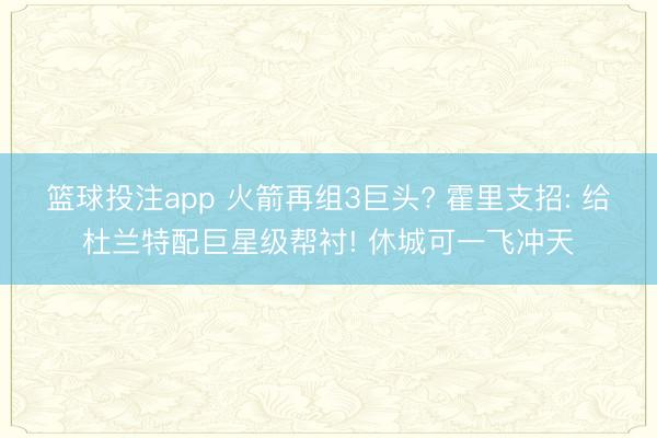 篮球投注app 火箭再组3巨头? 霍里支招: 给杜兰特配巨星级帮衬! 休城可一飞冲天