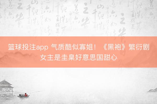 篮球投注app 气质酷似寡姐！《黑袍》繁衍剧女主是圭臬好意思国甜心
