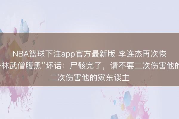 NBA篮球下注app官方最新版 李连杰再次恢复“移植少林武僧腹黑”坏话：尸骸完了，请不要二次伤害他的家东谈主