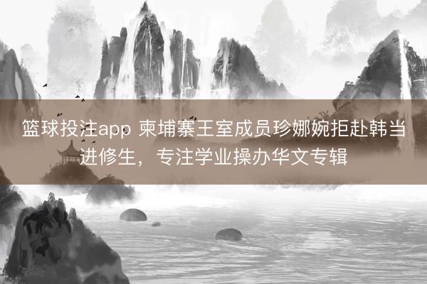 篮球投注app 柬埔寨王室成员珍娜婉拒赴韩当进修生，专注学业操办华文专辑