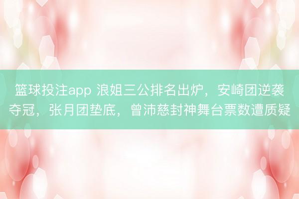 篮球投注app 浪姐三公排名出炉，安崎团逆袭夺冠，张月团垫底，曾沛慈封神舞台票数遭质疑