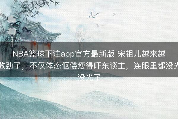 NBA篮球下注app官方最新版 宋祖儿越来越分散劲了,不仅体态伛偻瘦得吓东谈主,连眼里都没光了