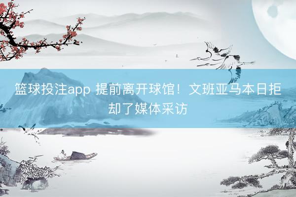 篮球投注app 提前离开球馆！文班亚马本日拒却了媒体采访
