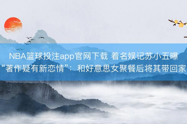 NBA篮球投注app官网下载 着名娱记苏小五曝“著作疑有新恋情”：和好意思女聚餐后将其带回家