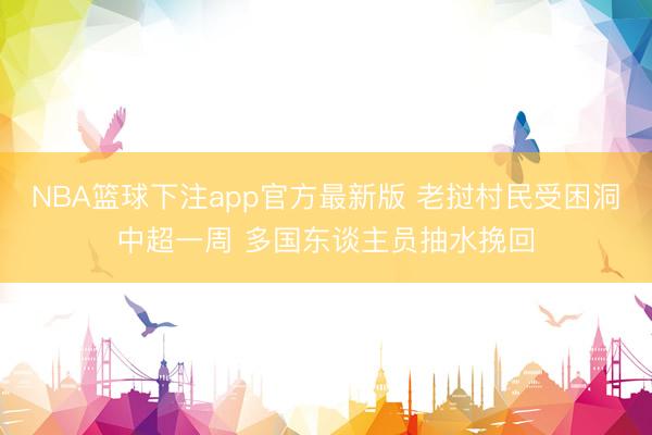 NBA篮球下注app官方最新版 老挝村民受困洞中超一周 多国东谈主员抽水挽回