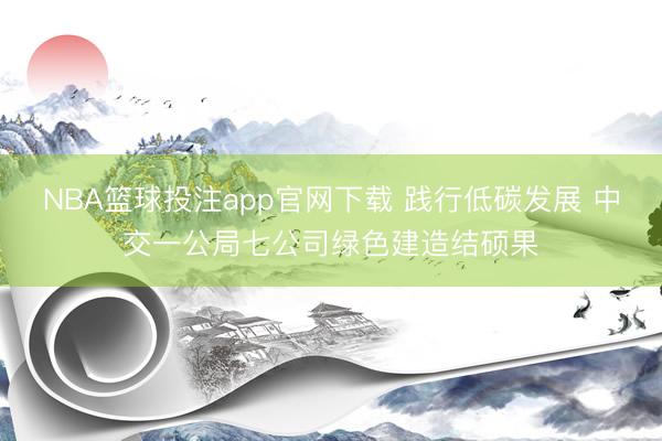 NBA篮球投注app官网下载 践行低碳发展 中交一公局七公司绿色建造结硕果