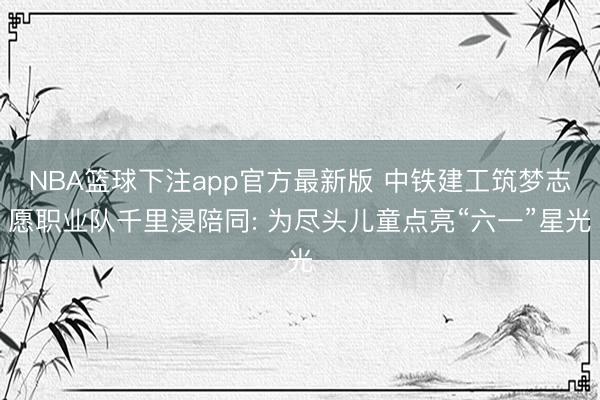 NBA篮球下注app官方最新版 中铁建工筑梦志愿职业队千里浸陪同: 为尽头儿童点亮“六一”星光