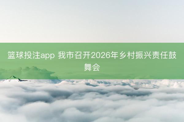 篮球投注app 我市召开2026年乡村振兴责任鼓舞会
