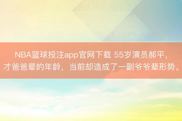 NBA篮球投注app官网下载 55岁演员郝平,才爸爸辈的年龄,当前却造成了一副爷爷辈形势。