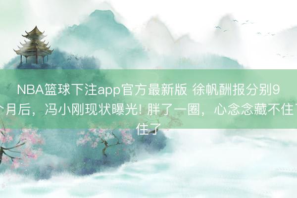 NBA篮球下注app官方最新版 徐帆酬报分别9个月后，冯小刚现状曝光! 胖了一圈，心念念藏不住了