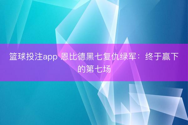 篮球投注app 恩比德黑七复仇绿军：终于赢下的第七场