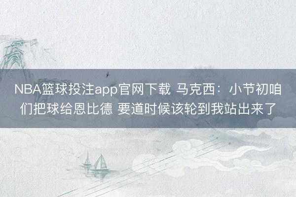 NBA篮球投注app官网下载 马克西:小节初咱们把球给恩比德 要道时候该轮到我站出来了