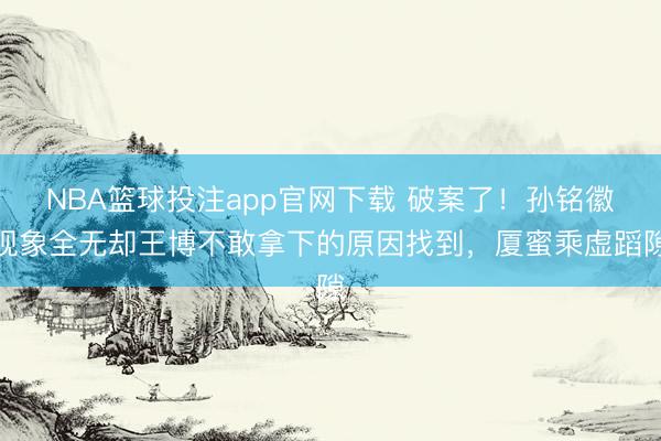 NBA篮球投注app官网下载 破案了!孙铭徽现象全无却王博不敢拿下的原因找到,厦蜜乘虚蹈隙