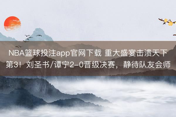 NBA篮球投注app官网下载 重大盛宴击溃天下第3！刘圣书/谭宁2-0晋级决赛，静待队友会师