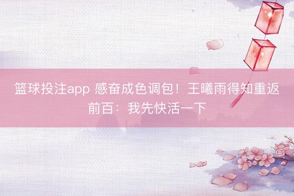 篮球投注app 感奋成色调包!王曦雨得知重返前百:我先快活一下