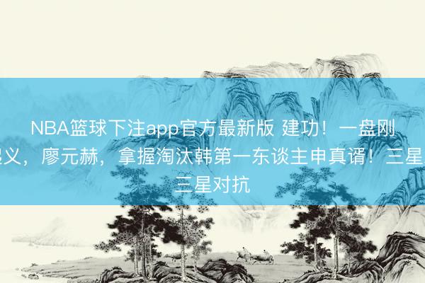 NBA篮球下注app官方最新版 建功!一盘刚毅起义,廖元赫,拿握淘汰韩第一东谈主申真谞!三星对抗