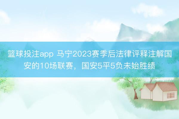 篮球投注app 马宁2023赛季后法律评释注解国安的10场联赛，国安5平5负未始胜绩