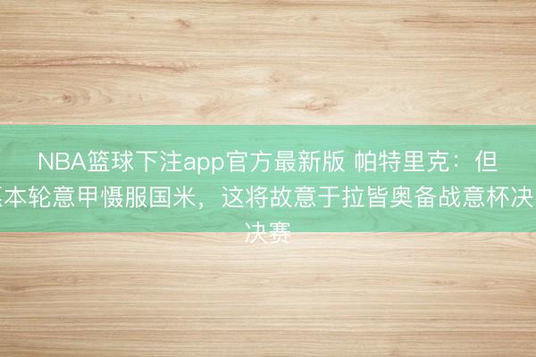 NBA篮球下注app官方最新版 帕特里克:但愿本轮意甲慑服国米,这将故意于拉皆奥备战意杯决赛