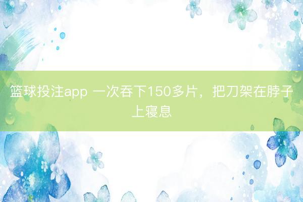 篮球投注app 一次吞下150多片，把刀架在脖子上寝息