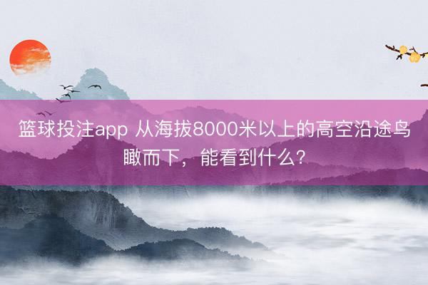 篮球投注app 从海拔8000米以上的高空沿途鸟瞰而下，<a href=