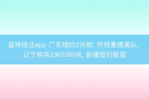 篮球投注app 广东续约2外助, 怀特塞德离队, 辽宁构兵2米03时尚, 新疆签约新星
