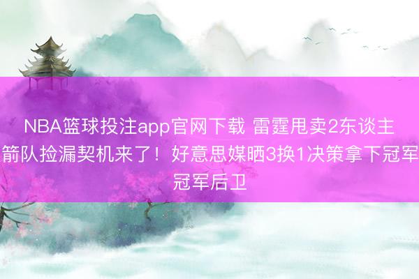 NBA篮球投注app官网下载 雷霆甩卖2东谈主,火箭队捡漏契机来了!好意思媒晒3换1决策拿下冠军后卫