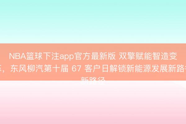 NBA篮球下注app官方最新版 双擎赋能智造变革，东风柳汽第十届 67 客户日解锁新能源发展新路径