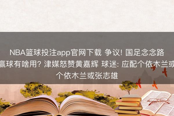 NBA篮球投注app官网下载 争议! 国足念念路了了不赢球有啥用? 津媒怒赞黄嘉辉 球迷: 应配个依木兰或张志雄