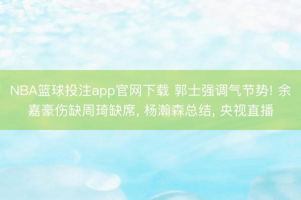 NBA篮球投注app官网下载 郭士强调气节势! 余嘉豪伤缺周琦缺席， 杨瀚森总结， 央视直播