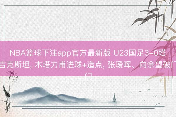NBA篮球下注app官方最新版 U23国足3-0塔吉克斯坦， 木塔力甫进球+造点， 张瑷晖、向余望破门